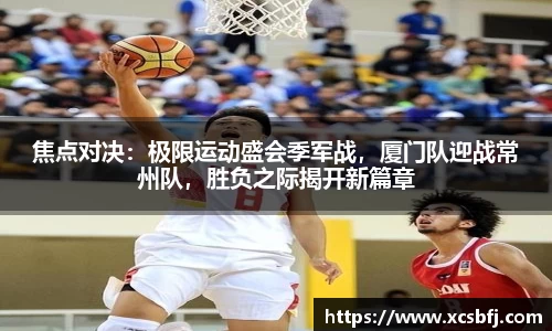 焦点对决：极限运动盛会季军战，厦门队迎战常州队，胜负之际揭开新篇章