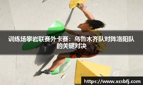 训练场攀岩联赛外卡赛：乌鲁木齐队对阵洛阳队的关键对决