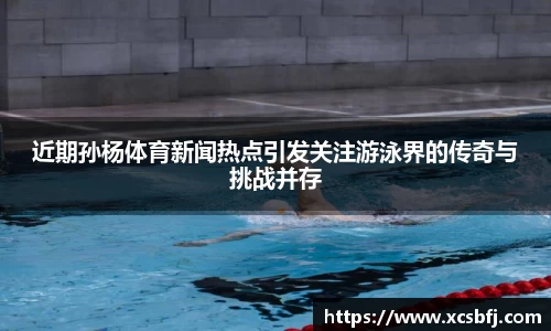 近期孙杨体育新闻热点引发关注游泳界的传奇与挑战并存
