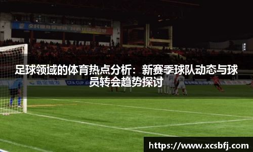 足球领域的体育热点分析：新赛季球队动态与球员转会趋势探讨